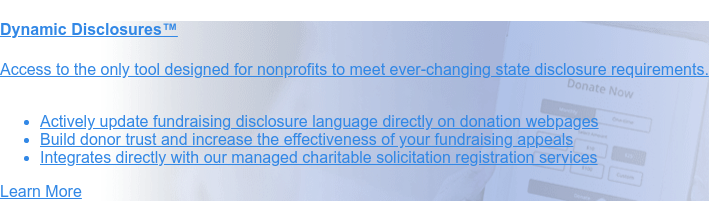 Charitable Solicitation Disclosure Statement Service  Registered nonprofits must include disclosure
                 statements on their written  solicitation materials. With our customized service, your organization can:
                 * Meet ever-changing requirements of 25 states with confidence   * Build donor trust in your mission and
                 impact   * Improve the credibility and effectiveness of your fundraising appeals  Contact Us