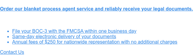 Order our blanket process agent service and reliably receive your legal  documents.    * File
                 your BOC-3 with the FMCSA within one business day   * Same-day electronic delivery of your documents
                 * Annual fees of $250 for nationwide representation with no additional charges Contact Us